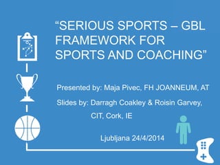 “SERIOUS SPORTS – GBL
FRAMEWORK FOR
SPORTS AND COACHING”
Presented by: Maja Pivec, FH JOANNEUM, AT
Slides by: Darragh Coakley & Roisin Garvey,
CIT, Cork, IE
Ljubljana 24/4/2014
 