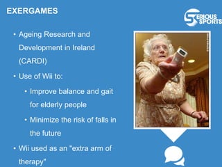 EXERGAMES
• Ageing Research and
Development in Ireland
(CARDI)
• Use of Wii to:
• Improve balance and gait
for elderly people
• Minimize the risk of falls in
the future
• Wii used as an "extra arm of
therapy"
 
