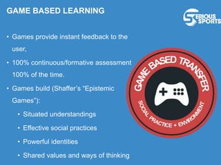 GAME BASED LEARNING
• Games provide instant feedback to the
user,
• 100% continuous/formative assessment
100% of the time.
• Games build (Shaffer’s “Epistemic
Games”):
• Situated understandings
• Effective social practices
• Powerful identities
• Shared values and ways of thinking
 