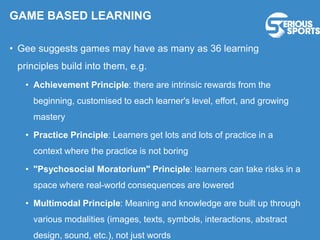 GAME BASED LEARNING
• Gee suggests games may have as many as 36 learning
principles build into them, e.g.
• Achievement Principle: there are intrinsic rewards from the
beginning, customised to each learner's level, effort, and growing
mastery
• Practice Principle: Learners get lots and lots of practice in a
context where the practice is not boring
• "Psychosocial Moratorium" Principle: learners can take risks in a
space where real-world consequences are lowered
• Multimodal Principle: Meaning and knowledge are built up through
various modalities (images, texts, symbols, interactions, abstract
design, sound, etc.), not just words
 