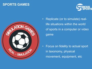 • Replicate (or to simulate) real-
life situations within the world
of sports in a computer or video
game
• Focus on fidelity to actual sport
in taxonomy, physical
movement, equipment, etc
SPORTS GAMES
 