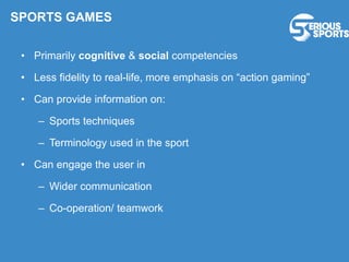 • Primarily cognitive & social competencies
• Less fidelity to real-life, more emphasis on “action gaming”
• Can provide information on:
– Sports techniques
– Terminology used in the sport
• Can engage the user in
– Wider communication
– Co-operation/ teamwork
SPORTS GAMES
 