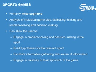 • Primarily meta-cognitive
• Analysis of individual game-play, facilitating thinking and
problem-solving and decision making
• Can allow the user to:
– Engage in problem-solving and decision making in the
sport
– Build hypotheses for the relevant sport
– Facilitate information-gathering and re-use of information
– Engage in creativity in their approach to the game
SPORTS GAMES
 