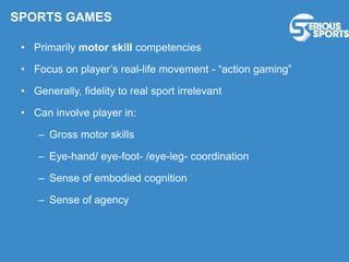 • Primarily motor skill competencies
• Focus on player’s real-life movement - “action gaming”
• Generally, fidelity to real sport irrelevant
• Can involve player in:
– Gross motor skills
– Eye-hand/ eye-foot- /eye-leg- coordination
– Sense of embodied cognition
– Sense of agency
SPORTS GAMES
 
