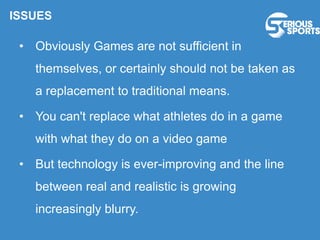 ISSUES
• Obviously Games are not sufficient in
themselves, or certainly should not be taken as
a replacement to traditional means.
• You can't replace what athletes do in a game
with what they do on a video game
• But technology is ever-improving and the line
between real and realistic is growing
increasingly blurry.
 