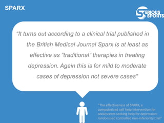 SPARX
“It turns out according to a clinical trial published in
the British Medical Journal Sparx is at least as
effective as “traditional” therapies in treating
depression. Again this is for mild to moderate
cases of depression not severe cases"
“The effectiveness of SPARX, a
computerised self help intervention for
adolescents seeking help for depression:
randomised controlled non-inferiority trial”
 
