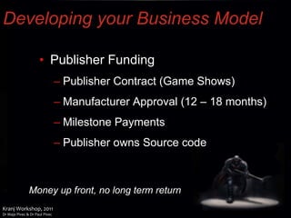 Developing your Business Model Publisher Funding Publisher Contract (Game Shows) Manufacturer Approval (12 – 18 months) Milestone Payments Publisher owns Source code Money up front, no long term return 