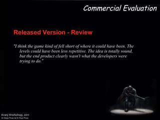 Released Version   - Review “ I think the game kind of fell short of where it could have been. The levels could have been less repetitive. The idea is totally sound, but the end product clearly wasn't what the developers were trying to do. ” Commercial Evaluation 