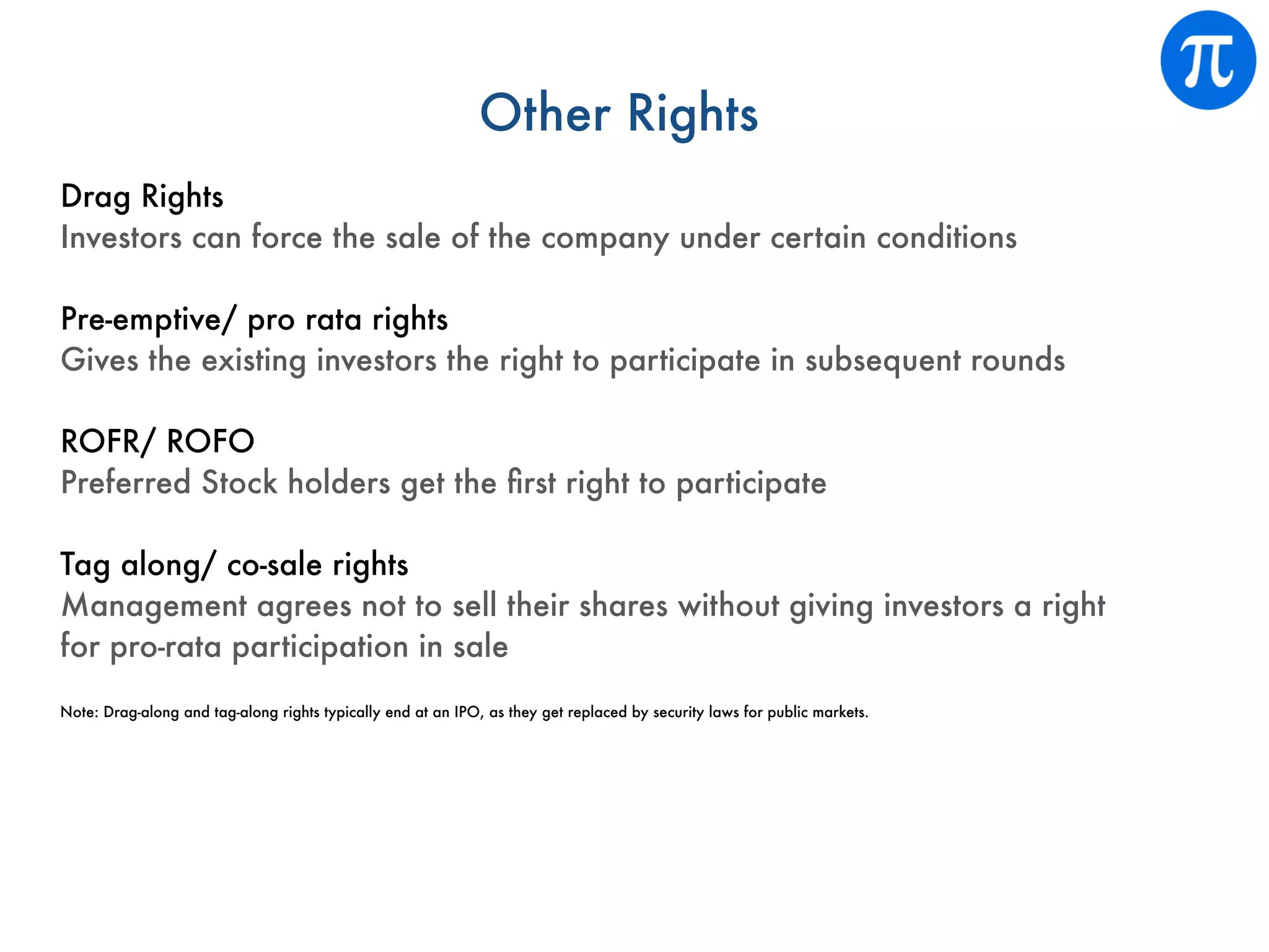 Other Rights
Drag Rights
Investors can force the sale of the company under certain conditions
Pre-emptive/ pro rata rights
Gives the existing investors the right to participate in subsequent rounds
ROFR/ ROFO
Preferred Stock holders get the ﬁrst right to participate
Tag along/ co-sale rights
Management agrees not to sell their shares without giving investors a right
for pro-rata participation in sale
Note: Drag-along and tag-along rights typically end at an IPO, as they get replaced by security laws for public markets.
 