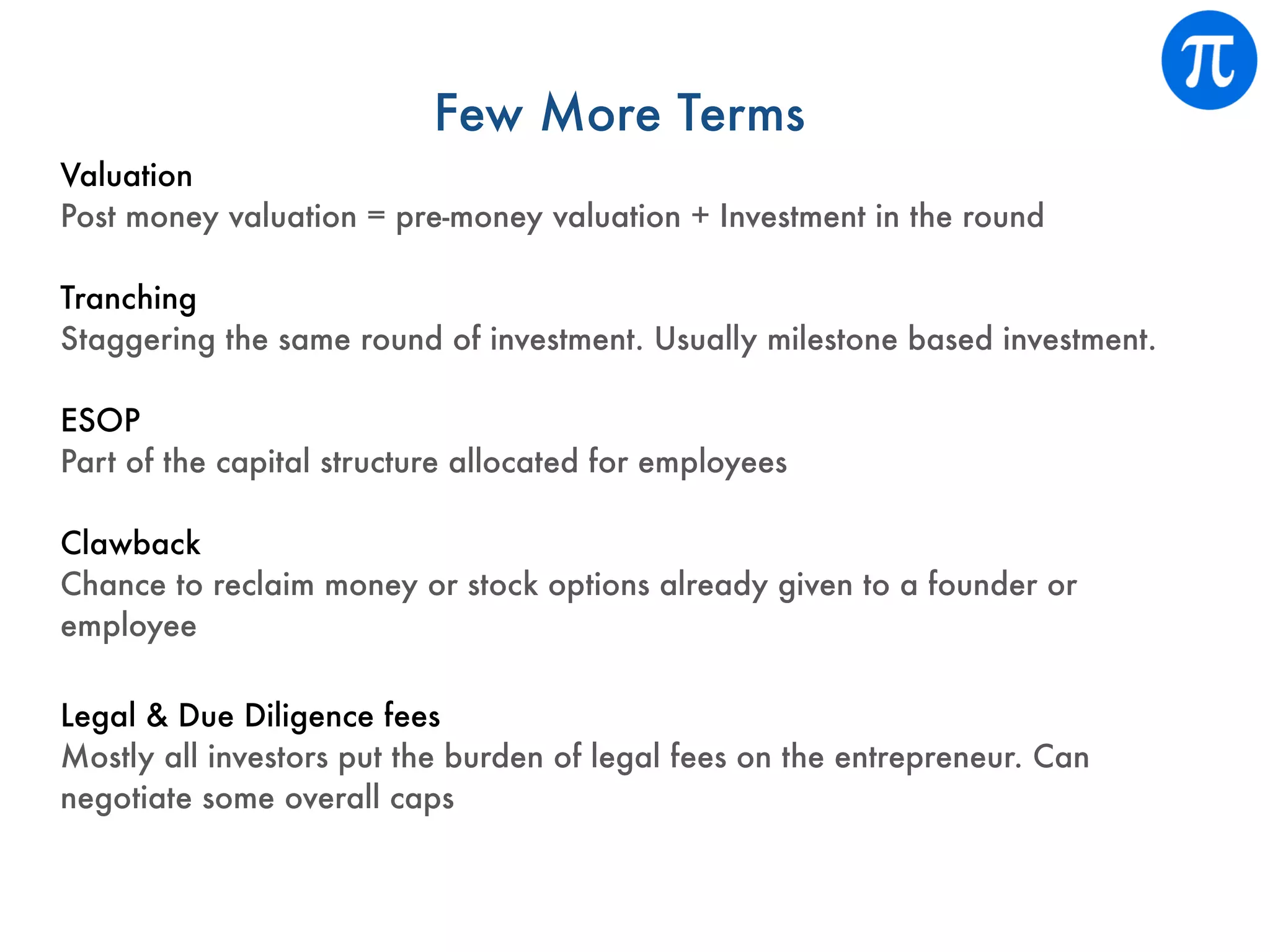 Few More Terms
Valuation
Post money valuation = pre-money valuation + Investment in the round
Tranching
Staggering the same round of investment. Usually milestone based investment.
ESOP
Part of the capital structure allocated for employees
Clawback
Chance to reclaim money or stock options already given to a founder or
employee
Legal & Due Diligence fees
Mostly all investors put the burden of legal fees on the entrepreneur. Can
negotiate some overall caps
 