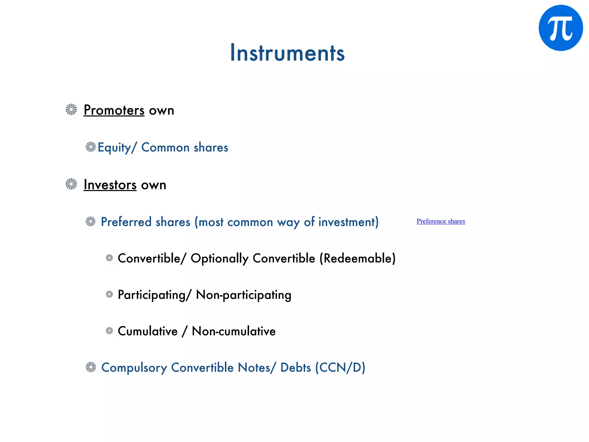 Instruments
Promoters own
Equity/ Common shares
Investors own
Preferred shares (most common way of investment)
Convertible/ Optionally Convertible (Redeemable)
Participating/ Non-participating
Cumulative / Non-cumulative
Compulsory Convertible Notes/ Debts (CCN/D)
Preference shares
 