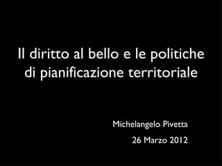 Il diritto al bello e le politiche
  di pianificazione territoriale


                 Michelangelo Pivetta
                      26 Marzo 2012
 