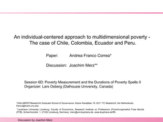 Paper by A.F. Correa: An individual-centered approach to multidimensional poverty. 
An individual-centered approach to multidimensional poverty - 
The case of Chile, Colombia, Ecuador and Peru. 
Paper: Andrea Franco Correa* 
Discussion: Joachim Merz** 
Session 6D: Poverty Measurement and the Durations of Poverty Spells II 
Organizer: Lars Osberg (Dalhousie University, Canada) 
*UNU-MERIT/Maastricht Graduate School of Governance, Keizer Karelplein 19, 6211 TC Maastricht, the Netherlands, 
franco@merit.unu.edu 
*‘*Leuphana University Lüneburg, Faculty of Economics, Research Institute on Professions (Forschungsinstitut Freie Berufe 
(FFB), Scharnhorststr. 1, 21332 Lüneburg, Germany, merz@uni.leuphana.de, www.leuphana.de/ffb 
1 Discussion by Joachim Merz 
 