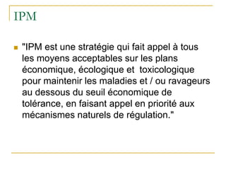 IPM

   "IPM est une stratégie qui fait appel à tous
    les moyens acceptables sur les plans
    économique, écologique et toxicologique
    pour maintenir les maladies et / ou ravageurs
    au dessous du seuil économique de
    tolérance, en faisant appel en priorité aux
    mécanismes naturels de régulation."
 