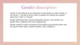 ▪ Gender is here defined as an individual’s social identity as male, female, or
non-binary — the last of which refers to people who identify as a gender
other than “male” or “female”.
▪ Gender definitions also include transgender persons, who identify as a
gender that is different from their assigned sex.
▪ Gender equality involves empowering all students and providing them with
the same human rights. (Gender Equality: Why it Matters.)
 