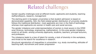 ▪ Gender equality challenges exist at different levels: applicants and students, teaching
staff/professors, research, management
▪ The starting point in European universities is that student admission is based on
demonstrated capability. Still, the field-related gender distribution of university students
follows the traditional distribution: most applicants are men in the field of technology
whereas most applicants are women in health care and social services.
▪ The gender imbalance and underrepresentation of women is most severe in the STEM
area (Science, technology, engineering, mathematics). In this area gender-imbalance
exists on all levels: among university applicants, students, teachers, principal lecturers,
and professors.
▪ The imbalance leads to a loss of talent for society, a lack of diversity in the workplace,
and threat to the search for excellence in research.
▪ Structural reproduction of inequalities in universities: e.g. study counselling, attitudes of
teaching staff, recruitment and career progression
 