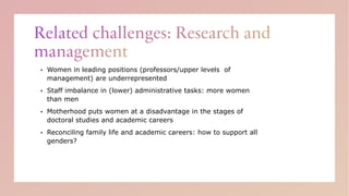 ▪ Women in leading positions (professors/upper levels of
management) are underrepresented
▪ Staff imbalance in (lower) administrative tasks: more women
than men
▪ Motherhood puts women at a disadvantage in the stages of
doctoral studies and academic careers
▪ Reconciling family life and academic careers: how to support all
genders?
 
