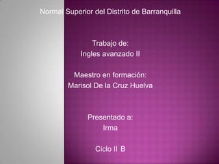Normal Superior del Distrito de Barranquilla



                Trabajo de:
            Ingles avanzado II

         Maestro en formación:
        Marisol De la Cruz Huelva



              Presentado a:
                  Irma

                 Ciclo II B
 