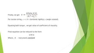 Finally, we get 𝜏 =
4𝛱𝜂𝑙𝑤𝑜
𝑅1
𝑅2
𝑅1
2−𝑅2
2
For torsion string, 𝜏 = c 𝜃 = (torsional rigidity) 𝑥 (angle rotated)
Equating both torque , we get value of coefficient of viscosity.
Final equation can be reduced to the form
η=K/w
Where , K - instrument constant
 