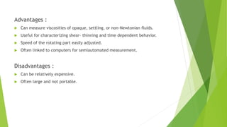 Advantages :
 Can measure viscosities of opaque, settling, or non-Newtonian fluids.
 Useful for characterizing shear- thinning and time dependent behavior.
 Speed of the rotating part easily adjusted.
 Often linked to computers for semiautomated measurement.
Disadvantages :
 Can be relatively expensive.
 Often large and not portable.
 