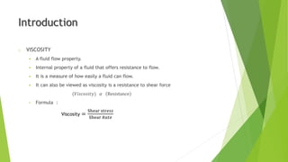 o VISCOSITY
 A fluid flow property.
 Internal property of a fluid that offers resistance to flow.
 It is a measure of how easily a fluid can flow.
 It can also be viewed as viscosity is a resistance to shear force
(𝑉𝑖𝑠𝑐𝑜𝑠𝑖𝑡𝑦) 𝛼 Resistance
• Formula :
Viscosity =
Shear str𝑒𝑠𝑠
Shear 𝑅𝑎𝑡𝑒
Introduction
 