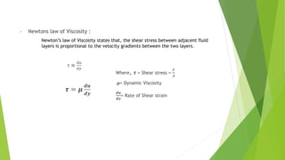 • Newtons law of Viscosity :
Newton’s law of Viscosity states that, the shear stress between adjacent fluid
layers is proportional to the velocity gradients between the two layers.
𝜏 ∝
ⅆ𝑢
ⅆ𝑦
𝝉 = 𝝁
ⅆ𝒖
ⅆ𝒚
Where, 𝝉 = Shear stress =
𝐹
𝐴
𝝁= Dynamic Viscosity
ⅆ𝒖
ⅆ𝒚
= Rate of Shear strain Shear strain
 