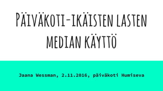 Päiväkoti-ikäistenlasten
mediankäyttö
Jaana Wessman, 2.11.2016, päiväkoti Humiseva
 