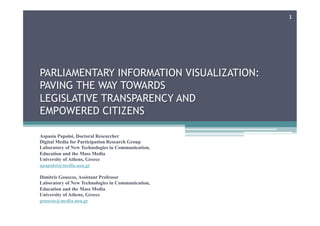 PARLIAMENTARY INFORMATION VISUALIZATION:
PAVING THE WAY TOWARDS
LEGISLATIVE TRANSPARENCY AND
EMPOWERED CITIZENS
Aspasia Papaloi, Doctoral Researcher
Digital Media for Participation Research Group
Laboratory of New Technologies in Communication,
Education and the Mass Media
University of Athens, Greece
apapaloi@media.uoa.gr
Dimitris Gouscos, Assistant Professor
Laboratory of New Technologies in Communication,
Education and the Mass Media
University of Athens, Greece
gouscos@media.uoa.gr
1
 