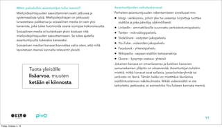 Mihin palveluihin asiantuntijan tulisi mennä?
Mielipidejohtajuuden saavuttaminen vaatii jatkuvaa ja
systemaattista työtä. Mielipidejohtajan on jatkuvasti
lunastettava paikkansa ja sosiaalinen media on vain yksi
kanavista, joka tulee huomioida osana isompaa kokonaisuutta.
Sosiaalinen media ei kuitenkaan yksin koskaan riitä
mielipidejohtajuuden saavuttamiseen. Se tulee ajatella
asiantuntijuutta tukevaksi kanavaksi.
Sosiaalisen median kanavat kannattaa valita siten, että niillä
tavoitetaan itsensä kannalta relevantit yleisöt.
11
Asiantuntijoiden vaikutuskanavat
Parhaiten asiantuntijuuden rakentamiseen soveltuvat mm.
• blogi - verkkosivu, johon yksi tai useampi kirjoittaja tuottaa
sisältöä ja joka päivittyy säännöllisesti
• LinkedIn - ammattilaisille suunnattu verkostoitumispalvelu
• Twitter - mikroblogipalvelu
• ݺߣShare - esitysten jakopalvelu
• YouTube - videoiden jakopalvelu
• Facebook - yhteisöpalvelu
• Wikipedia - vapaan sisällön tietosanakirja
• Quora - kysymys-vastaus -yhteisö
Jokainen kanava on omanlaisensa ja kaikkien kanavien
samanaikainen ylläpito on aikaavievää. Asiantuntijan tulisikin
miettiä, mitkä kanavat ovat sellaisia, jossa kohderyhmät tai
verkosto on läsnä. Tämän lisäksi on mietittävä läsnäoloa
sisällöntuotannon näkökulmasta. Mikäli videosisältö ei ole
tarkoitettu jaettavaksi, ei esimerkiksi YouTubeen kannata mennä.
Tuota yleisölle
lisäarvoa, muuten
ketään ei kiinnosta.
 