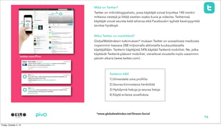 twitter.com/Pivo
Mikä on Twitter?
Twitter on mikroblogipalvelu, jossa käyttäjät voivat kirjoittaa 140 merkin
mittaisia viestejä ja liittää viestien osaksi kuvia ja videoita. Twitterissä
käyttäjät voivat seurata ketä tahansa eikä Facebookin tyylistä kaveripyyntöä
tarvitse hyväksyä.
Miksi Twitter on merkittävä?
GlobalWebIndexin tutkimuksen* mukaan Twitter on sosiaalisista medioista
nopeimmin kasvava 288 miljoonalla aktiivisella kuukausittaisella
käyttäjällään. Twitterin käyttäjistä 54% käyttää Twitteriä mobiilisti. Ne, jotka
käyttävät Twitteriä pääosin mobiilisti, vierailevat sivustolla myös useammin
päivän aikana (www.twitter.com).
16
Twitterin ABC
1) Viimeistele oma profiilisi
2) Seuraa kiinnostavia henkilöitä
3) Hyödynnä hakuja ja seuraa listoja
4) Käytä erilaisia sovelluksia
*www.globalwebindex.net/Stream-Social
 