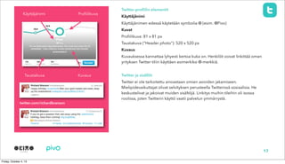 Twitter-profiilin elementit
Käyttäjänimi
Käyttäjänimen edessä käytetään symbolia @ (esim. @Pivo)
Kuvat
Profiilikuva: 81 x 81 px
Taustakuva (“Header photo”): 520 x 520 px
Kuvaus
Kuvauksessa kannattaa lyhyesti kertoa kuka on. Henkilöt voivat linkittää oman
yrityksen Twitter-tiliin käyttäen esimerkiksi @-merkkiä.
Twitter ja sisällöt
Twitter ei ole tarkoitettu ainoastaan omien asioiden jakamiseen.
Mielipidevaikuttajat olivat selvityksen perusteella Twitterissä sosiaalisia. He
keskustelivat ja jakoivat muiden sisältöjä. Linkitys muihin tileihin oli isossa
roolissa, joten Twitterin käyttö vaatii palvelun ymmärrystä.
Käyttäjänimi Profiilikuva
Taustakuva Kuvaus
17
twitter.com/richardbranson
 