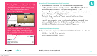 Miten löytää kiinnostavia henkilöitä Twitterissä?
• Voit etsiä ihmisiä Twitterissä joko omalla nimellä tai käyttäjänimellä
• Voit myös linkata sähköpostitilisi (esim. Gmail, Yahoo & Hotmail) Twitteriisi.
Näin näet löytyykö Twitteristä kontakteja sähköpostitiliesi kautta.
• Kun menet Twitter-käyttäjän profiiliin, näet, ketkä seuraavat häntä tai ketä hän
seuraa. Näin voit helposti löytää seurattavia.
• Twitteristä löytyy myös kohta “Popular accounts”*, johon on listattu
suosituimpia tilejä
• Henkilöt ja organisaatiot voivat myös luoda listoja Twitter-käyttäjistä. Listat,
joihin käyttäjä kuuluu ja mitkä tämä on luonut, löytyvät jokaisen Twitter-
käyttäjän profiilista (esim. twitter.com/tuija/lists/digisuomi).
Hakutoiminnon hyödyntäminen
Twitter on kiinnostava myös tiedon hakemisen näkökulmasta. Tietoa voi hakea mm.
• käyttäen #-merkkiä, eli ns. hashtagia
• etsien hakusanalla, kuten “mobiili”.
Miten löydät kiinnostavia listoja Twitteristä?
1) Mene kiinnostavan Twitter-käyttäjän tilille.
Tilin vasemmassa laidassa on kohta
“Listat” (Lists). Klikkaa sitä.
2) Näet mitkä listat käyttäjä on luonut.
Klikkaa kohtaa “Jäsen” (Member of). Näin
näet ne listat, joihin kyseinen Twitter-tili on
linkitetty.
18
*twitter.com/who_to_follow/interests
 