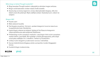 Miksi blogi on tärkeä Thought Leaderille?
• Blogi kasvattaa Thought Leaderin näkyvyyttä ja vahvistaa imagoa verkossa.
• Blogin avulla keskustelu voidaan ohjata omalle alustalla.
• Asiantuntija voi kertoa laajemmin omista näkemyksistään blogissa, sillä siinä
tekstit voivat olla pidempiä. Myös sisältöjä voidaan rikastuttaa kuvin, videoin tai
esityksin.
Blogien ABC
• Kirjoita usein
• Mieti otsikointi huolella
• Tee blogista visuaalinen. Voit esim. upottaa Instagramin kuvia tai ostaa kuvia
kuvapalveluista kuten iStockphoto.
• Upota blogiin videoita tai esityksiä. Hyödynnä YouTubea tai Instagramin
videomahdollisuutta sekä esityksissä ݺߣSharea.
• Yhdistä blogi muihin sosiaalisiin medioihin. Laita blogiin linkit muihin sosiaalisen
median tileihin, joita käytät. Älä myöskään unohda jakonappuloita, joilla lukijat
voivat jakaa sisältöjäsi mm. LinkedIniin, Twitteriin ja Facebookiin.
• Linkkaa muihin blogeihin ja tutkimuksiin aina kun mahdollista.
• Seuraa mielenkiintoisia blogeja ja aloita vuoropuhelu muiden bloggaajien
kanssa.
• Huolehdi blogisi moderoinnista.
22
 