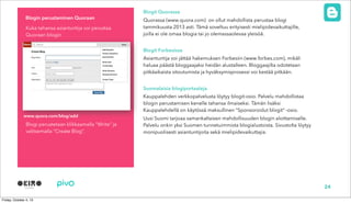 Blogit Quorassa
Quorassa (www.quora.com) on ollut mahdollista perustaa blogi
tammikuusta 2013 asti. Tämä soveltuu erityisesti mielipidevaikuttajille,
joilla ei ole omaa blogia tai jo olemassaolevaa yleisöä.
Blogit Forbesissa
Asiantuntija voi jättää hakemuksen Forbesiin (www.forbes.com), mikäli
haluaa päästä bloggaajaksi heidän alustalleen. Bloggaajilta odotetaan
pitkäaikaista sitoutumista ja hyväksymisprosessi voi kestää pitkään.
Suomalaisia blogiportaaleja
Kauppalehden verkkopalvelusta löytyy blogit-osio. Palvelu mahdollistaa
blogin perustamisen kenelle tahansa ilmaiseksi. Tämän lisäksi
Kauppalehdellä on käytössä maksullinen “Sponsoroidut blogit” -osio.
Uusi Suomi tarjoaa samankaltaisen mahdollisuuden blogin aloittamiselle.
Palvelu onkin yksi Suomen tunnetuimmista blogialustoista. Sivustolta löytyy
monipuolisesti asiantuntijoita sekä mielipidevaikuttajia.
Kuka tahansa asiantuntija voi perustaa
Quoraan blogin
Blogi perustetaan klikkaamalla “Write” ja
valitsemalla “Create Blog”.
Blogin perustaminen Quoraan
24
www.quora.com/blog/add
 