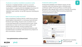 Facebook on maailman merkittävin sosiaalinen media
Facebook on käyttäjämääriltään maailman ja Suomen
merkittävin sosiaalisen median palvelu. Facebookissa on
kuukausittain 1,1 miljardia aktiivista käyttäjää ja Suomessa 2,3
miljoonalla henkilöllä on Facebook-profiili. Facebookia
käytetään myös mobiilisti: se saa 200 miljoonaa mobiilikäyntiä
päivittäin*.
Miksi Facebookissa pitäisi olla läsnä?
Kuten sosiaalisessa mediassa yleensä, mikäli haluaa vaikuttaa
itsestä käytäviin keskusteluihin, on kanavassa hyvä olla läsnä.
Facebook myös linkittyy vahvasti muihin sivustoihin muun
muassa jakonappuloiden ja Facebook-kirjautumisten myötä.
Facebookista on tullut monille ensimmäinen paikka, josta
haetaan tietoa henkilöistä, asioista ja tapahtumista.
Asiantuntijan tulisi arvioida oma Facebook-läsnäolonsa sekä
henkilökohtaisten tavoitteiden että edustamansa yrityksen tai
tahon tavoitteiden mukaisesti.
26
Facebookin julkinen profiili
Facebookissa käyttäjät voivat Twitteriin tapaan seurata
henkilöitä, jotka ovat laittaneet tämän mahdollisuuden
profiilissaan päälle. Omassa profiilissa voi tehdä julkisia
päivityksiä, jotka näkyvät myös muille kuin kavereille. Esimerkiksi
Facebookin toimitusjohtaja Mark Zuckerberg käyttää tätä
ominaisuutta fanisivun sijasta.
www.facebook.com/zuck
Maapallo-ikoni tarkoittaa
julkista päivitystä
www.facebook.com/zuck*www.globalwebindex.net/Stream-Social
 