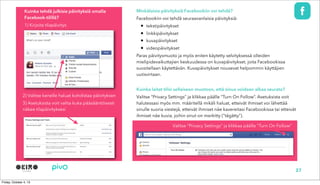 Minkälaisia päivityksiä Facebookiin voi tehdä?
Facebookiin voi tehdä seuraavanlaisia päivityksiä:
• tekstipäivitykset
• linkkipäivitykset
• kuvapäivitykset
• videopäivitykset
Paras päivitysmuoto ja myös eniten käytetty selvityksessä olleiden
mielipidevaikuttajien keskuudessa on kuvapäivitykset, joita Facebookissa
suositellaan käytettävän. Kuvapäivitykset nousevat helpommin käyttäjien
uutisvirtaan.
Kuinka laitat tilisi sellaiseen muotoon, että sinua voidaan alkaa seurata?
Valitse “Privacy Settings” ja klikkaa päälle “Turn On Follow”. Asetuksista voit
halutessasi myös mm. määritellä mikäli haluat, etteivät ihmiset voi lähettää
sinulle suoria viestejä, etteivät ihmiset näe kavereitasi Facebookissa tai etteivät
ihmiset näe kuvia, joihin sinut on merkitty (“tägätty”).
Kuinka tehdä julkisia päivityksiä omalla
Facebook-tilillä?
1) Kirjoita tilapäivitys
2) Valitse kenelle haluat kohdistaa päivityksen
3) Asetuksista voit valita kuka pääsääntöisesti
näkee tilapäivityksesi
Valitse “Privacy Settings” ja klikkaa päälle “Turn On Follow”
27
 