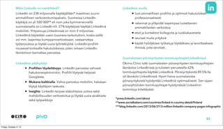 Miksi LinkedIn on merkittävä?
LinkedIn on 238 miljoonalla käyttäjällään* maailman suurin
ammatillinen verkostoitumispalvelu. Suomessa LinkedIn-
käyttäjiä on yli 500 000** eli noin joka kymmenennellä
suomalaisella on LinkedIn-tili. 27% käyttäjistä käyttää LinkedIniä
mobiilisti. Yrityssivuja Linkedinissä on noin 3 miljoonaa.
LinkedIniä käytetään usein business-tarkoituksiin, koska siellä
voi mm. laajentaa kumppaniverkostoaan, vastaanottaa
työtarjouksia ja löytää uusia työntekijöitä. LinkedIn-profiilit
nousevat korkealle hakutuloksissa, joten omaan LinkedIn-
läsnäoloon kannattaa panostaa.
LinkedInin päähyödyt
• Profiilien löydettävyys: LinkedIn panostaa vahvasti
hakukoneoptimointiin. Profiilit löytyvät helposti
Googlesta.
• Mukana kaikkialla: Vahva panostus mobiiliin, halutaan
löytyä käyttäjien taskusta.
• Insights: LinkedIn tarjoaa alakohtaisia uutisia sekä
mahdollisuuden verkostoitua ja löytää uusia asiakkaita
sekä työpaikkoja
LinkedInin avulla
• luot ammatillisen profiilisi ja optimoit hakutulokset
professionaalisesti
• rakennat ja ylläpidät laajempaa luotettavien
ammattilaisten verkostoa
• etsit ja kontaktoit kollegoita ja luokkakavereita
• seuraat muita yrityksiä
• käytät hyödyksesi työkaluja löytääksesi ja tavoittaaksesi
ihmisiä, joita tarvitset.
Suomalaisten pörssiyritysten toimitusjohtajat LinkedInissä
Okimo Clinic tutki suomalaisten pörssiyritysten toimitusjohtajien
läsnäoloa LinkedInissä ja tulosten perusteella 62%
toimitusjohtajista käyttää LinkedIniä. Pörssiyrityksistä 89,5%:lla
oli läsnäolo LinkedInissä. Hyvin harva suomalaisista
pörssiyrityksistä hyödyntää LinkedIniä optimaalisesti. Sen sijaan
pörssiyhtiöiden toimitusjohtajat hyödyntävät Linkedinin
toimintoja kiitettävästi.
32
*press.linkedin.com/about
**www.socialbakers.com/countries/linked-in-country-detail/finland
***blog.linkedin.com/2013/06/27/3-million-linkedin-company-pages-infographic
 