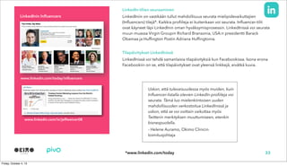 www.linkedin.com/today/influencers
LinkedIn-tilien seuraaminen
LinkedIniin on vastikään tullut mahdollisuus seurata mielipidevaikuttajien
(Influencers) tilejä*. Kaikkia profiileja ei kuitenkaan voi seurata. Influencer-tilit
ovat käyneet läpi LinkedInin oman hyväksymisprosessin. LinkedInissä voi seurata
muun muassa Virgin Groupin Richard Bransonia, USA:n presidentti Barack
Obamaa ja Huffington Postin Adriana Huffingtonia.
Tilapäivitykset LinkedInissä
LinkedInissä voi tehdä samanlaisia tilapäivityksiä kun Facebookissa. Isona erona
Facebookiin on se, että tilapäivitykset ovat yleensä linkkejä, eivätkä kuvia.
Uskon, että tulevaisuudessa myös muiden, kuin
Influencer-listalla olevien LinkedIn-profiileja voi
seurata. Tämä luo mielenkiintoisen uuden
mahdollisuuden verkostoitua LinkedInissä ja
uskon, että se voi osittain vaikuttaa myös
Twitterin merkityksen muuttumiseen, etenkin
bisnespuolella.
- Helene Auramo, Okimo Clinicin
toimitusjohtaja
33
LinkedInin Influencers
*www.linkedin.com/today
www.linkedin.com/in/jeffweiner08
 