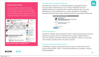 Henkilöprofiilin asetukset LinkedInissä
Henkilöprofiilin asetuksiin voi tehdä yksityisyyttä ja näkvyyyttä koskevia
asetusmuutoksia. Asetuksista voi muun muassa määritellä, mitä muut
käyttäjät näkevät, kun vierailet heidän LinkedIn-profiilissaan (kts. kuva alla).
Asetuksista voi myös määritellä muun muassa näkevätkö muut käyttäjät
aktiviteettisi (Activity Feed), ketkä näkevät kontaktisi ja kuka näkee profiilikuvasi.
Ryhmät LinkedInissä
LinkedIn on hiljattain tehnyt uudistuksia ryhmiin. Ryhmät tarjoavat hyvän kanavan
verkostoitua ja jakaa ryhmien muita jäseniä kiinnostavaa sisältöä. Ryhmien
etsiminen tapahtuu esimerkiksi hakutoimintoa käyttäen. Jokainen voi perustaa
oman salaisen, kutsulla toimivan tai julkisen ryhmän.
Suomen suosituimpia LinkedIn-ryhmiä
LinkedInissä suosittuja suomenkielisiä ryhmiä ovat mm. Talent Pool Finland,
Suomen Ekonomiliitto - SEFE - Finlands Ekonomförbund ja Uratärpit - tarjoa ja
löydä työpaikkoja.
Suomen Ekonomiliiton LinkedIn-ryhmä
Uusissa LinkedInin ryhmissä hallinnoijat
voivat panostaa enemmän visuaalisuuteen.
He voivat lisätä ryhmälle oman kuvan. Myös
ryhmän aktiivisia jäseniä nostetaan esiin sivun
oikeassa ylälaidassa “Top Influencer” osiossa.
34
Uudet LinkedIn-ryhmät
 