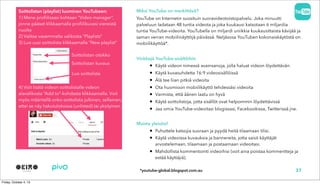 Soittolistan (playlist) luominen YouTubeen:
1) Mene profiilissasi kohtaan “Video manager”,
jonne pääset klikkaamalla profiilikuvasi viereistä
nuolta
2) Valitse vasemmalta valikosta “Playlists”
3) Luo uusi soittolista klikkaamalla “New playlist”
4) Voit lisätä videon soittolistalle videon
alavalikosta “Add to”-kohdasta klikkaamalla. Voit
myös määritellä onko soittolista julkinen, sellainen,
ettei se näy hakutuloksissa (unlisted) tai yksityinen.
Soittolistan otsikko
Miksi YouTube on merkittävä?
YouTube on Internetin suosituin suoravideotoistopalvelu. Joka minuutti
palveluun ladataan 48 tuntia videota ja joka kuukausi katsotaan 6 miljardia
tuntia YouTube-videoita. YouTubella on miljardi uniikkia kuukausittaista kävijää ja
saman verran mobiilinäyttöjä päivässä. Neljäsosa YouTuben kokonaiskäytöstä on
mobiilikäyttöä*.
Vinkkejä YouTube-sisältöihin
• Käytä videon nimessä avainsanoja, jolla haluat videon löydettävän
• Käytä kuvasuhdetta 16:9 videosisällöissä
• Älä tee liian pitkiä videoita
• Ota huomioon mobiilikäyttö tehdessäsi videoita
• Varmista, että äänen laatu on hyvä
• Käytä soittolistoja, jotta sisällöt ovat helpommin löydettävissä
• Jaa omia YouTube-videoitasi blogissasi, Facebookissa, Twitterissä jne.
Muista yleisösi!
• Puhuttele katsojia suoraan ja pyydä heitä tilaamaan tilisi.
• Käytä videoissa kuvauksia ja bannereita, jotta saisit käyttäjät
arvostelemaan, tilaamaan ja postaamaan videoitasi.
• Mahdollista kommentointi videoihisi (voit aina poistaa kommentteja ja
estää käyttäjiä).
Soittolistan kuvaus
Luo soittolista
37*youtube-global.blogspot.com.au
 