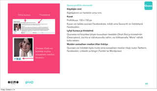 Quora-profiilin elementit
Käyttäjän nimi
Käyttäjänimi on henkilön oma nimi.
Kuvat
Profiilikuva: 150 x 150 px
Kuvan voi ladata suoraan Facebookista, mikäli oma Quora-tili on linkitettynä
Facebookiin.
Lyhyt kuvaus ja tiivistelmä
Quorassa voi kirjoittaa lyhyen kuvauksen itsestään (Short Bio) ja tiivistelmän
(Description). Jos tila ei riitä etusivulla näihin, voi klikkaamalla “More” nähdä
koko tekstin.
Muiden sosiaalisen median tilien linkitys
Quoraan voi linkittää myös muita omia sosiaalisen median tilejä, kuten Twitterin,
Facebookin, Linkedin ja blogin (Tumblr tai Wordpress).
Oma kuvaus Tiivistelmä
Omasta tilistä voi
linkittää muihin
sosiaalisen median
kanaviin.
45
 