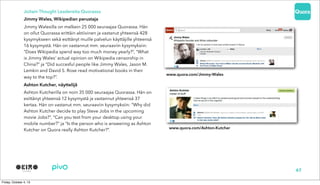 Joitain Thought Leadereita Quorassa
Jimmy Wales, Wikipedian perustaja
Jimmy Walesilla on melkein 25 000 seuraajaa Quorassa. Hän
on ollut Quorassa erittäin aktiivinen ja vastanut yhteensä 428
kysymykseen sekä esittänyt muille palvelun käyttäjille yhteensä
16 kysymystä. Hän on vastannut mm. seuraaviin kysymyksiin:
“Does Wikipedia spend way too much money yearly?”, “What
is Jimmy Wales' actual opinion on Wikipedia censorship in
China?” ja “Did succesful people like Jimmy Wales, Jason M.
Lemkin and David S. Rose read motivational books in their
way to the top?”.
Ashton Kutcher, näyttelijä
Ashton Kutcherilla on noin 35 000 seuraajaa Quorassa. Hän on
esittänyt yhteensä 12 kysymystä ja vastannut yhteensä 37
kertaa. Hän on vastanut mm. seuraaviin kysymyksiin: “Why did
Ashton Kutcher decide to play Steve Jobs in the upcoming
movie Jobs?”, “Can you text from your desktop using your
mobile number?” ja “Is the person who is answering as Ashton
Kutcher on Quora really Ashton Kutcher?”.
47
www.quora.com/Ashton-Kutcher
www.quora.com/Jimmy-Wales
 