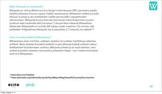 Miksi Wikipedia on merkittävä?
Wikipedia on Jimmy Walesin ja Larry Sangerin tammikuussa 2001 perustama usealla
kielellä julkaistava ilmainen vapaan sisällön tietosanakirja. Wikipedian sisältöä voi kuka
tahansa muokata ja sen artikkeleiden sisällöt perustuvatkin vapaaehtoisten
aktiivisuuteen. Wikipedia kuuluu Internetin kymmenen liikennöidyimmän sivuston
joukkoon sekä maailmalla että Suomessa.* Lukuisat tahot viittaavat Wikipediaan
lähteenään Wikipedialla on arviolta 365 lukijaa ympäri maailman. On arvioitu, että
pelkästään Yhdysvalloissa Wikipedia saa kuukausittain 2,7 miljardia sivunäyttöä.**
Kuka voi saada artikkelin Wikipediaan?
Wikipediassa asian, henkilön, yrityksen, palvelun tai tuotteen merkittävyys oikeuttaa
artikkelit. Myös aiheesta kirjoitetut artikkelit muissa lähteissä lisäävät artikkelin laatua.
Artikkeleiden kirjoittamiseen osallistuu Wikipedia-yhteisö ja se myös tarkistaa, onko
artikkeli kirjoitettu tarpeeksi neutraalisti ja aiheeseen liittyen. Liian markkinoivat tekstit
eivät sovi Wikipediaan.
49
*www.alexa.com/topsites
**stats.wikimedia.org/wikimedia/squids/SquidReportPageViewsPerCountryOverview.htm
 