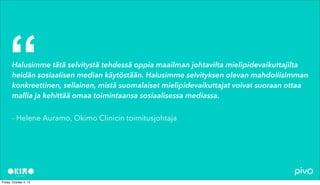 Halusimme tätä selvitystä tehdessä oppia maailman johtavilta mielipidevaikuttajilta
heidän sosiaalisen median käytöstään. Halusimme selvityksen olevan mahdollisimman
konkreettinen, sellainen, mistä suomalaiset mielipidevaikuttajat voivat suoraan ottaa
mallia ja kehittää omaa toimintaansa sosiaalisessa mediassa.
- Helene Auramo, Okimo Clinicin toimitusjohtaja
“
 
