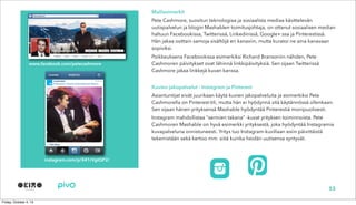 Malliesimerkit
Pete Cashmore, suositun teknologiaa ja sosiaalista mediaa käsittelevän
uutispalvelun ja blogin Mashablen toimitusjohtaja, on ottanut sosiaalisen median
haltuun Facebookissa, Twitterissä, Linkedinissä, Google+:ssa ja Pinterestissä.
Hän jakaa osittain samoja sisältöjä eri kanaviin, mutta kuratoi ne aina kanavaan
sopiviksi.
Poikkeuksena Facebookissa esimerkiksi Richard Bransoniin nähden, Pete
Cashmoren päivitykset ovat lähinnä linkkipäivityksiä. Sen sijaan Twitterissä
Cashmore jakaa linkkejä kuvan kanssa.
Kuvien jakopalvelut - Instagram ja Pinterest
Asiantuntijat eivät juurikaan käytä kuvien jakopalveluita ja esimerkiksi Pete
Cashmorella on Pinterest-tili, mutta hän ei hyödynnä sitä käytännössä ollenkaan.
Sen sijaan hänen yrityksensä Mashable hyödyntää Pinterestiä monipuolisesti.
Instagram mahdollistaa “sermien takana” -kuvat yrityksen toiminnoista. Pete
Cashmoren Mashable on hyvä esimerkki yrityksestä, joka hyödyntää Instagramia
kuvapalveluna onnistuneesti. Yritys tuo Instagram-kuvillaan esiin päivittäistä
tekemistään sekä kertoo mm. siitä kuinka heidän uutisensa syntyvät.
53
www.facebook.com/petecashmore
instagram.com/p/X41rVgtQP2/
 