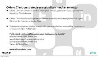 • Okimo Clinic on sosiaalisen median strateginen toimisto, joka toimii tiiviissä yhteistyössä
Marketing Clinicin kanssa
• Okimo Clinicin toimitusjohtajana toimii Helene Auramo ja hallituksen jäsenet ovat Hjallis
Harkimo, Aki Hirvonen ja Morten Kjaer
• Tarjoamme sosiaalisen median strategioiden ja toimenpiteiden suunnittelua, koulutusta ja
sosiaalisen median mittaamista
Piditkö tästä esityksestä? Haluatko saada lisää vastaavia sisältöjä?
www.facebook.com/OkimoClinic
www.linkedin.com/company/okimo-clinic
www.slideshare.net/OkimoClinic
www.twitter.com/OkimoClinic
www.okimoclinic.com
Okimo Clinic on strategisen sosiaalisen median toimisto
 