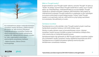 Mikä on Thought Leader?
Englanninkielinen sana Thought Leader rakentuu sanoista “thought” eli ajatus ja
“leader” eli johtaja. Suomennoksia Thought Leaderistä on useita, muun muassa
ajatus- tai mielipidejohtaja, mielipidevaikuttaja ja suunnannäyttäjä. Thought
Leaderillä on yleisesti tarkoitettu viitattavan sekä henkilöihin että yrityksiin ja
määritelmänsä mukaisesti Thought Leaderilla on asiakkaiden ja alan vaikuttajien
tunnustama auktoriteetti omassa kategoriassaan. Forbes* listaa Thought
Leaderin tunnuspiirteiksi vielä sen, että henkilö tai yritys hyötyy saamastaan
tunnustuksesta, taloudellisesti ja muuten.
Selvityksen tavoitteet
Tavoitteenamme on ollut selvittää, miten Thought Leaderit ympäri maailmaa
hyödyntävät sosiaalista mediaa ja mitä heiltä voidaan oppia.
Selvitys on jaettu yleiseen osaan ja kanavakohtaiseen osioon. Jokaisen
sosiaalisen median kanavan kohdalla annetaan konkreettisia vinkkejä siihen,
miten asiantuntija voi hyödyntää kyseistä kanavaa.
Selvityksessä käytiin läpi globaalisti yli 300 Thought Leaderin sosiaalisen median
tilit ja tarkasteltiin heidän sosiaalisen median käyttöänsä kesä-elokuussa 2013.
Tavoitteenamme oli löytää konkreettisia työkaluja asiantuntijuuden
kehittämiseen sosiaalisessa mediassa.
7
Kun tarkastelimme satojen mielipidevaikuttajien
sosiaalisen median läsnäoloa, päällimmäisenä
jäi mieleen se, että monessa yhteydessä
mielipidevaikuttajien sosiaalisen median tilit
olivat suositumpia kuin heidän edustamansa
yrityksen tilit. Jatkopohdinnan aiheeksi nousikin
se, miten organisaatiot voivat tukea
asiantuntijoita sosiaalisessa mediassa.
- Helene Auramo, Okimo Clinicin
toimitusjohtaja
*www.forbes.com/sites/russprince/2012/03/16/what-is-a-thought-leader/
 