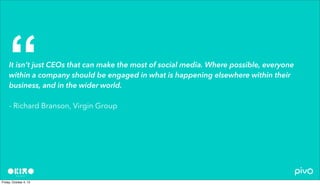 It isn’t just CEOs that can make the most of social media. Where possible, everyone
within a company should be engaged in what is happening elsewhere within their
business, and in the wider world.
- Richard Branson, Virgin Group
“
 