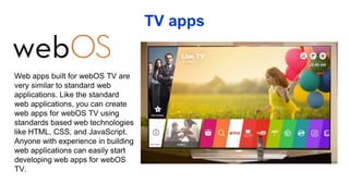 TV apps
Web apps built for webOS TV are
very similar to standard web
applications. Like the standard
web applications, you can create
web apps for webOS TV using
standards based web technologies
like HTML, CSS, and JavaScript.
Anyone with experience in building
web applications can easily start
developing web apps for webOS
TV.
 