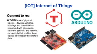 Is the network of physical
objects—devices, vehicles,
buildings and other items—
embedded with electronics,
software, sensors, and network
connectivity that enables these
objects to collect and exchange
data.
[IOT] Internet of Things
Connect to real world!
 